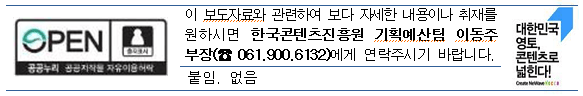 이 보도자료와 관련하여 보다 자세한 내용이나 취재를 원하시면 한국콘텐츠진흥원 기획예산팀 이동주 부장(☎ 061.900.6132)에게 연락주시기 바랍니다. 붙임:없음