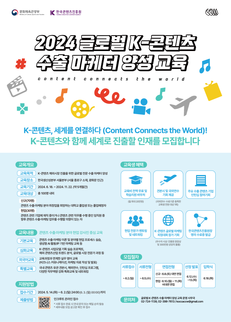 문화체육관광부/MyCulture, Sports and Tour(로고) | 한국콘텐츠진흥원/KOREA CREATIVE CONTENT AGENCY(로고) | 2024 글로벌 K-콘텐츠 수출마케터양성교육 | content connects the world | K-콘텐츠, 세계를 연결하다 (Content Connects the World)! K-콘텐츠와 함께 세계로 진출할 인재를 모집합니다 | 교육개요 | 교육목적 : K-콘텐츠 해외시장 진출을 위한 글로벌 전문수출마케터 양성 | 교육장소 : 한국생산성본부 서울본부 (서울 종로구 소재, 광화문 인근) | 교육기간 : 2024.6.18.~2024. 11. 22. (약 5개월간) | 교육대상 : 총 100명 내외 / 신규(70명):콘텐츠수출마케팅 분야취창업을 희망하는 대학교 졸업생 또는 졸업예정자 / 현업(30명):콘텐츠 관련 기업에 재직 중이거나 콘텐츠 관련 직무를 수행 중인 임직원 중 향후 콘텐츠수출마케팅 업무를 수행할 의향이 있는 자 | 교육생 혜택 | 교육비전액무료 및 학습지원 바우처(월 최대 20만원) | 견본시 및 국외연수 기회 제공(국외연수 수료기준 충족한 교육생 전원 대상 1회) | 주요수출 콘텐츠 기업 인턴십 참여기회 | 현업 전문가 멘토링 및 네트워킹 | K-콘텐츠 글로벌 마케팅 피칭대회 참가 기회(우수자 시상진흥원 원장상 및 300만원 상당의 물품) | 한국콘텐츠진흥원장 명의 수료증 발급 | 교육내용/콘텐츠수출마케팅 분야 현업 강사진 중심 교육 | 기본교육 : 콘텐츠수출마케팅 이론 및 분야별 현업 프로세스 실습 생성형 AI 활용/IP 기반 마케팅 교육 등 | 심화교육 : K-콘텐츠사업모델 기획실습 프로젝트, 해외콘텐츠산업 트렌드 분석, 글로벌 시장 전문가과정 등 | 외국어교육 : 교육과정과 연계한 실무영어교육(비즈니스 커뮤니케이션, 마케팅 자료 작성 및 발표) | 특별교육 : 국내 콘텐츠 유관 견본시, 해외연수, 인턴십 프로그램, 다양한 직무역량 강화특화교육 및 네트워킹 | 지원방법 | 접수기간 2024.5.14.(화) ~ 6.2.(일) 24:00 (6.3.(월) 00:00)까지 | 제출방법 | 인크루트 온라인 접수 *서류접수 완료시 안내 문자 또는 메일 순차발송 *세부내용 모집 공고문 확인 후 접수 | 모집절차 | 서류접수 ~6.2.(일) | 서류전형 ~6.5.(수) | 면접전형/신규 : 6.8.(토) 대면 면접/현업:6.10.(월) ~ 11.(화) 비대면 면접 | 선정 발표 6.12.(수)~6.5.(목) | 입학식 6.18.(화) | 문의처 | 글로벌 K-콘텐츠수출마케터 양성 교육 운영 사무국 02-724-1139,02-398-7613/koccaccw@gmail.com