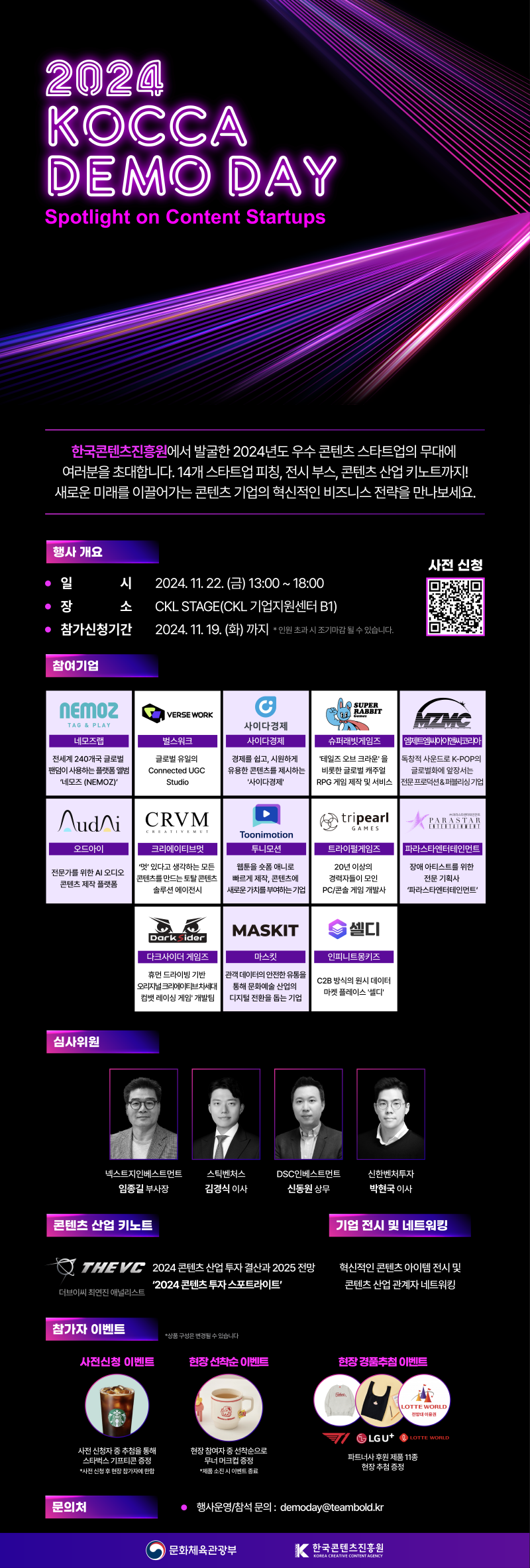 2024 KOCCA DEMO DAY | Spotlight on Content Startups | 한국콘텐츠진흥원에서 발굴한 2024년도 우수콘텐츠 스타트업의 무대에 여러분을 초대합니다. 14개 스타트업 피칭 전시 부스, 콘텐츠 산업 키노트까지! 새로운 미래를 이끌어가는 콘텐츠 기업의 혁신적인 비즈니스 전략을 만나보세요. | 행사 개요 | •일시:2024. 11. 22. (금) 13:00 ~ 18:00 | •장소:CKL STAGE(CKL기업지원센터 B1) | •참가신청기간:2024. 11. 19.(화) 까지 * 인원 초과시 조기마감 될 수 있습니다. | 사전신청| qr코드 이미지 | https://forms.gle/GkRquhzy6uMiG2E87 | 참여기업 | 네모즈랩/전세계 240개국 글로벌 팬덤이 사용하는 플랫폼 앨범 '네모즈 (NEMOZ)' | 벌스워크/글로벌 유일의 Connected UGC Studio | 사이다경제/경제를 쉽고, 시원하게 유용한 콘텐츠를 제시하는 '사이다경제' | 슈퍼래빗게임즈/'테일즈오브크라운'을 비롯한 글로벌 캐주얼 RPG 게임 제작 및 서비스 | 엠제트엠씨아이앤씨코리아/독창적 사운드로 K-POP의 글로벌화에 앞장서는 전문프로덕션&퍼블리싱기업 | 오드아이/전문가를 위한 AI 오디오 콘텐츠 제작 플랫폼 | 크리에이티브멋/'멋'있다고 생각하는 모든 콘텐츠를 만드는 토탈 콘텐츠 솔루션 에이전시 | 투니모션/웹툰을 숏폼 애니로 빠르게 제작, 콘텐츠에 새로운 가치를 부여하는 기업 | 트라이펄게임즈/20년 이상의 경력자들이 모인 PC/콘솔 게임 개발사 | 파라스타엔터테인먼트/장애아티스트를 위한 전문 기획사'파라스타엔터테인먼트' | 다크사이더 게임즈/휴먼 드라이빙 기반 오리지널 크리에이티브차세대 컴뱃 레이싱 게임 개발팀 | 마스킷/관객 데이터의 안전한 유통을 통해 문화예술 산업의 디지털 전환을 돕는 기업 | 인피니트몽키즈/C2B 방식의 원시 데이터 마켓플레이스'셀디' | 심사위원 | 넥스트지인베스트먼트 임종길 부사장 | 스틱벤처스 김경식 이사 | DSC인베스트먼트 신동원 상무 | 신한벤처투자 박현국 이사 | 콘텐츠 산업 키노트 | 더브이씨 최연진 애널리스트 : 2024 콘텐츠산업 투자결산과 2025 전망 '2024 콘텐츠 투자스포트라이트' | 기업 전시 및 네트워킹 | 혁신적인 콘텐츠 아이템 전시 및 콘텐츠 산업 관계자 네트워킹 | 참가자 이벤트 *상품구성은 변경될 수 있습니다 | 사전신청 이벤트 : 사전 신청자 중 추첨을 통해 스타벅스 기프티콘 증정 *사전 신청 후 현장참가자에 한함 | 현장 선착순 이벤트 : 현장 참여자 중 선착순으로 무너 머크컵 증정 *제품소진시 이벤트종료 | 현장 경품추첨 이벤트 : 파트너사 후원 제품 11종 현장 추첨 증정 | 문의처 • 행사운영/참석 문의 : demoday@teambold.kr | 문화체육관광부(로고) | 한국콘텐츠진흥원/KOREA CREATIVE CONTENT AGENCY(로고)