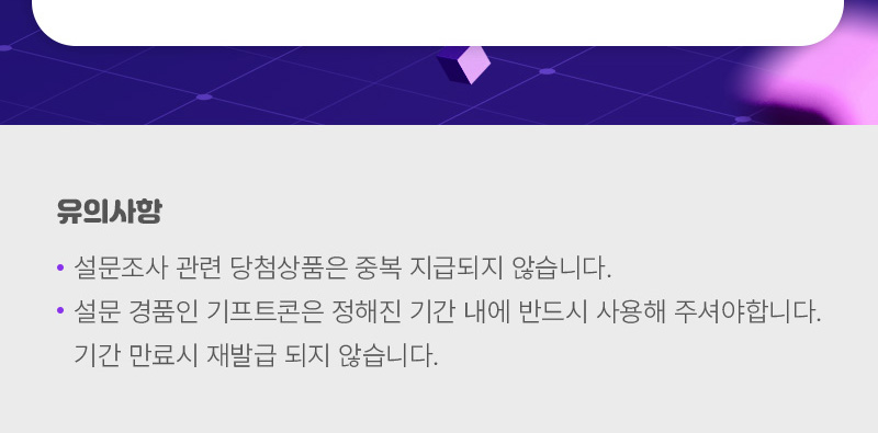 유의사항 | ※ 설문조사 관련 당첨상품은 중복 지급되지 않습니다. ※ 설문 경품인 기프트콘은 정해진 기간 내에 반드시 사용해 주셔야합니다. 기간 만료시 재발급 되지 않습니다.