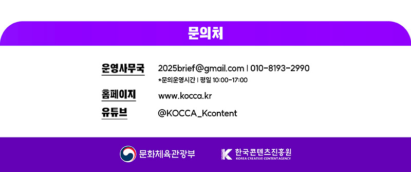 문의처 | 운영사무국2025brief@gmail.com | 010-8193-2990 *문의운영시간 평일 10:00-17:00 | 홈페이지 www.kocca.kr | 유튜브 @KOCCA_Kcontent | 문화체육관광부(로고) | 한국콘텐츠진흥원/KOREA CREATIVE CONTENT AGENCY(로고)