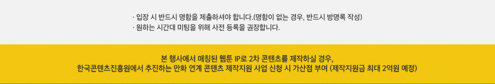 ·입장 시 반드시 명함을 제출하셔야 합니다.(명함이 없는 경우, 반드시 방명록 작성) · 원하는 시간대 미팅을 위해 사전 비즈니스 미팅을 권장합니다. / 본 행사에서는 매칭된 웹툰 IP로 2차 콘텐츠를 제작하실 경우, 한국콘텐츠진흥원에서 추진하는 만화 연계 콘텐츠 제작지원 사업 신청 시 가산점 부여(제작지원금 최대 2억원 예정)