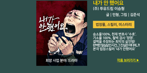 내가 안 했어요 / (주)투유드림 이승형 / 글:민형, 그림:김준석 / 법정물, 스릴러, 미스터리 / 승소율 100%, 천재 변호사 수호. 기소율 100% 철벽검사 정명. 결백을 주장하는 최악의 살인범을 향한 두 천재의 물러설 수 없는 법정 공방! 과연, 이 완벽한 밀실 살인의 진실은 어디에? 본격 법정 스릴러 내가 안했어요/ 희망 사업 분야 : 드라마 / 작품 보러가기