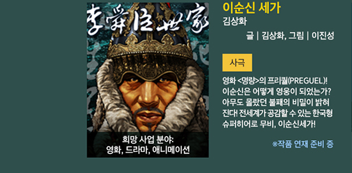 이순신 세가 / 김상화 / 글 : 김상화, 그림 : 이진성 / 사극 / 영화 명랑의 프리퀄(Prequel)!  이순신은 어떻게 영웅이 되었는가? 아무도 몰랐던 불패의 비밀이 밝혀진다! 전세계가 공감할 수 있는 한국형 슈퍼히어로 무비, 이순신 세가 / 희망사업 분야 : 영화, 드라마, 애니메이션 / ※ 작품 연재 준비 중