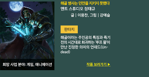 해골 병사는 던전을 지키지 못했다 / 앤트스튜디오 정태규 / 글 : 이용찬, 그림 : 강예슬 / 판타지 / 해골이라는 주인공의 특징과 죽기 전의 시간대로 희귀하는 루프물이 만난 진정한 의미의 언데드(Undead) / 희망사업분야 : 게임, 애니메이션 / 작품 보러가기