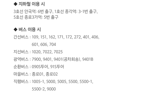 ◆ 지하철 이용시 / 3호선 안국역 : 6번 출구, 1호선 종각역 :3-1번 출구, 5호선 종로3가역 : 5번 출구 / ◆ 버스 이용 시 / 간선버스 : 109, 151, 162, 171,172,272,401,406,601,606,704 / 지선버스 : 1020, 7022, 7025 / 광역버스 : 7900, 9401, 9101(공차회송), 9401B / 순환버스 : 090S투어, 91S투어 / 마을버스 : 종로01, 종로02 / 직행버스 : 1005-1, 5000, 5005, 5500, 5500-1, 5500-2, 9000