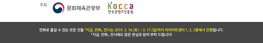 주최 : 문화체육관광부 한국콘텐츠진흥원 / 만화로 즐길 수 있는 모든 것들 「지금, 만화」 전시는 2019. 2. 16(토) ~ 3.17(일)까지 아라아트센터 1, 2, 3층에서 진행됩니다. 「지금, 만화」 전시에도 많은 관심 부탁드립니다.