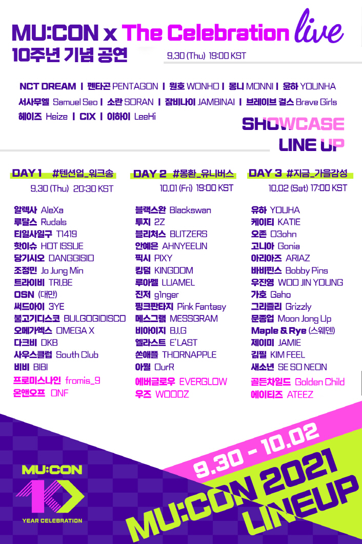 MU:CON x The Celebration Live 10주년 기념 공연 | 9030(Thu) 19:00 KST | NCT DREAM | 펜타콘 PENTAGON | 원호 WONHO | 몽니 MONNI | 윤하 YOUNHA | 서사무엘 Samuel Seo | 소란 SORAN | 잠비나이 JAMBINAL | 브레이브 걸스 Brave Girls | 헤이즈 Heize | CIX | 이하이 LeeHi | [SHOWCASE LINE UP] | [DAY 1 #텐션업_워크송 / 9.30(Thu) 20:30 KST] 알렉사 AleXa / 루달스 Rudals / 티일사일구 T1419 / 핫이슈 HOT ISSUE / 당기시오 DANGGISIO / 조정민 Jo Jung / 트라이ql TRLBE / OSN (대만) / 써드아이 3YE / 불고기디스코 BULGOGIDISCO / 오메가엑스 OMEGA X / 다크비 DKB / 사우스클럽 South Club / 비비 BIBI / 프로미스나인 fromis_9 / 온앤오프 ONF | [DAY 2 #몽환_유니버스 / 10.01(Fri) 19:00 KST] 블랙스완 Blackswan / 투지 2Z / 블리처스 BLITZERS / 안예은 AHNYEEUN / 픽시 PIXY / 킹덤 KINGDOM / 루아멜 LUAMEL / 진저 ginger / 핑크판타지 Pink Fantasy / 메스그램 MESSGRAM / 비아이지 B.I.G / 엘라스트 ELAST / 쏜애플 THORNAPPLE / 아월 DurR / 에버글로우 EVERGLOW / 우즈 WOODZ | [DAY 3 #지금_가을감성 / 10.2(Set) 17:00 KST] 유하 YOUHA / 케이티 KATIE / 오존 03ohn / 고니아 Gonia / 아리아 ARIAZ / 바비핀스 Bobby Pins / 우진영 WOO JIN YOUNG / 가호 Gaho / 그리즐리 Grizzly / 문종업 Moon Jong up / Maple & Rye (스웨덴) / 제이미 JAMIE / 김필 KIMFEEL / 새소년 SE SO NEON / 골든차일드 Golden Child / 에이티즈 ATEEZ | MU:CON 10 / YEAR CELEBRATION | 9.30 - 10.02 MU:CON 2021 LINEUP | 붙임 1. 뮤콘 2021 라인업