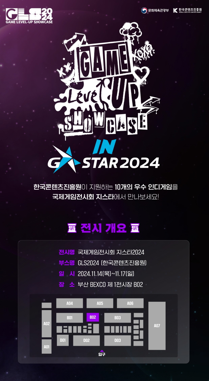 사진. <게임 레벨업 쇼케이스(GLS 2024)> 포스터 - GLS2024 GAME LEVEL-UP SHOWCASE 문화체육관광부 K한국콘텐츠진흥원 GAME Level UP SHOW CASE IN G STAR2024, 한국콘텐츠진흥원이 지원하는 10개의 우수 인디게임을 국제게임전시회 지스타에서 만나보세요! 전시 개요 전시명 국제게임전시회 지스타2024, 부스명 GLS2024 [한국콘텐츠진흥원], 일시 2024.11.14(목)~11.17[일], 장소 부산 BEXCO 제 1전시장 B02 [전시장 부스 배치도 그림]