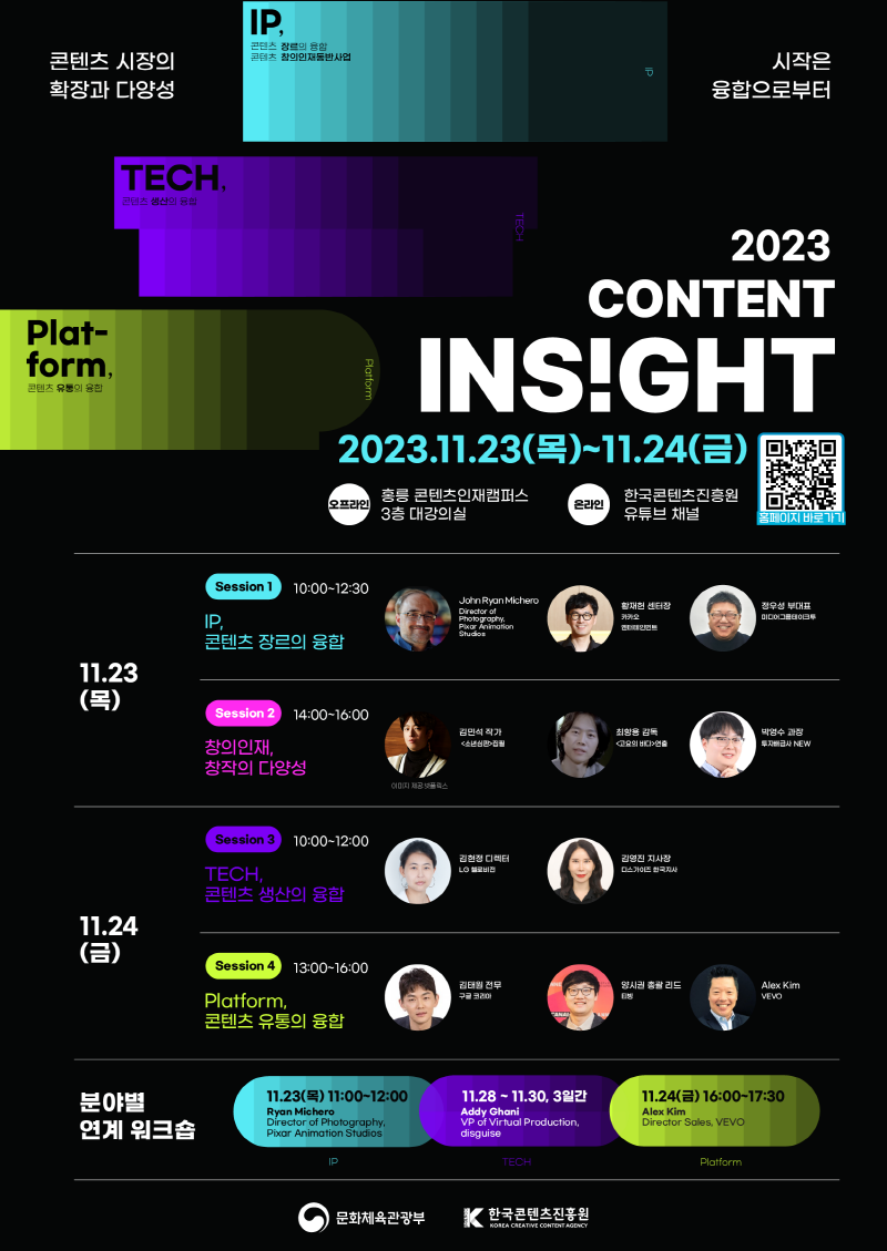 콘텐츠 시장의 확장과 다양성 | 시작은 융합으로부터 | IP,콘텐츠 장르의 융합 콘텐츠 창의인재동반사업 | TECH, 콘텐츠 생산의 융합 | Plat- form, 콘텐츠 유통의 융합 | 2023 CONTENT INS!GHT | 2023.11.23(목)~11.24(금) | 오프라인 | 홍릉 콘텐츠인재캠퍼스 3층 대강의실 | 온라인 | 한국콘텐츠진흥원 유튜브 채널 | 홈페이지 바로가기 | qr코드 이미지 http://contentinsight.kr/2023/ | 11.23(목) | Session 10:00-12:30 IP, 콘텐츠 장르의 융합/John Ryan Michero Director of Photography Pixar Animation Studios/황재헌 센터장 카카오 엔터테인먼트/정우성 부대표 미디어그룹테이크투 | Session 2 14:00~16:00 창의인재, 창작의 다양성 이미지 제공:넷플릭스/김민석 작가 <소년심판>집필/최항용 감독<고요의 바다>연출/박영수 과정 투자배급사 NEW | 11.24 (금) | Session 3 10:00-12:00 TECH,콘텐츠 생산의 융합/김현정 디렉터 LG 헬로비전/김영진 지사장 디스가이즈 한국지사 | Session 4 13:00-16:00 Platform, 콘텐츠 유통의 융합/김태원전무 구글코리아/양시권 총괄 리드 티빙/Alex Kim VEVO | 분야별 연계 워크숍 | 11.23(목) 11:00-12:00 Ryan Michero Director of Photography, Pixar Animation Studios/IP | 11.28~11.30, 3일간 Addy Ghani VP of Virtual Production, disguise/TECH | 11.24(금) 16:00-17:30 Alex Kim Director Sales, VEVO/Platform | 문화체육관광부(로고) | 한국콘텐츠진흥원(로고)