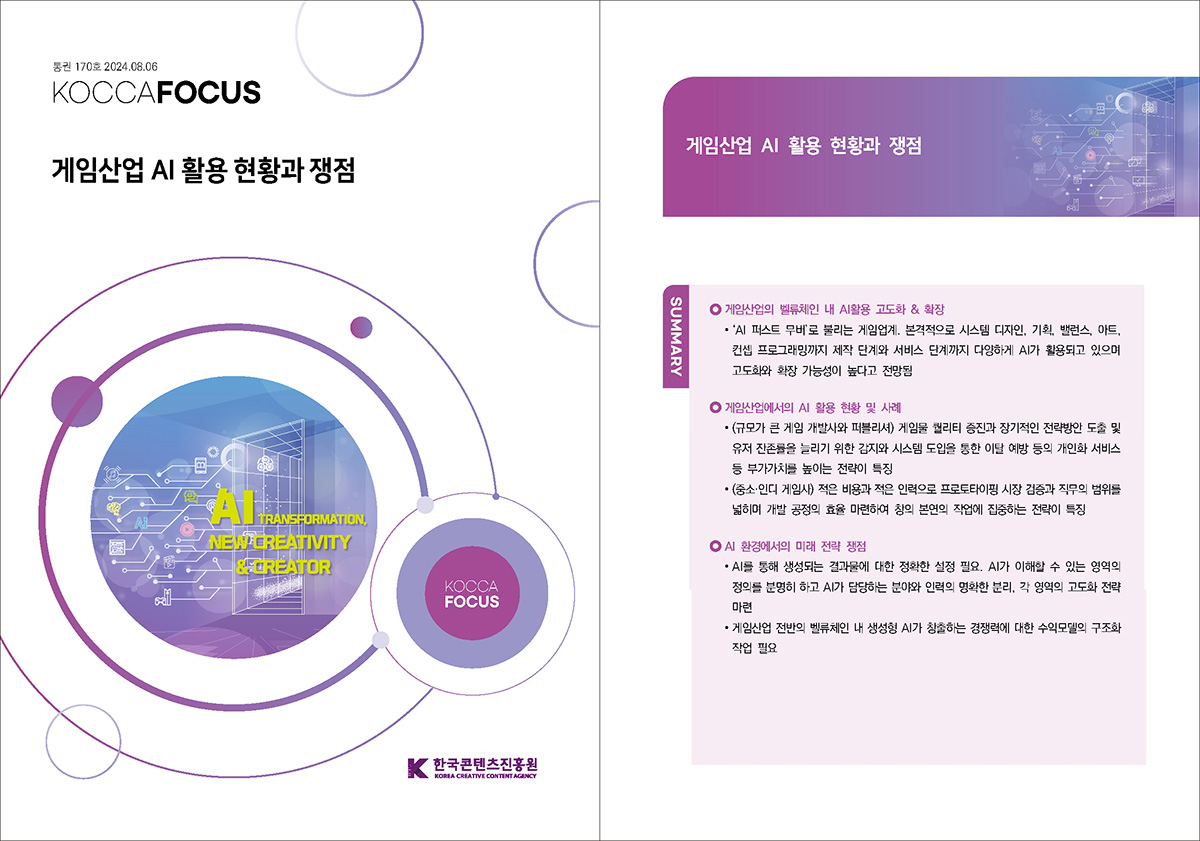 통권 170호 2024. 08. 06 KOCCAFOCUS | 게임산업 AI 활용 현황과 쟁점 | KOCCAFOCUS | 한국콘텐츠진흥원 KOREA CREATIVE CONTENT AGENCY (로고) | AI와 함께하는 웹툰 산업과 스토리 창작의 미래 | 게임산업 AI 활용 현황과 쟁점 | SUMMARY | 게임산업의 벨류체인 내 AI활용 고도화 & 확장 | ∙ ‘AI 퍼스트 무버’로 불리는 게임업계. 본격적으로 시스템 디자인, 기획, 밸런스, 아트, 컨셉 프로그래밍까지 제작 단계와 서비스 단계까지 다양하게 AI가 활용되고 있으며 고도화와 확장 가능성이 높다고 전망됨 | 게임산업에서의 AI 활용 현황 및 사례 | ∙ (규모가 큰 게임 개발사와 퍼블리셔) 게임물 퀄리티 증진과 장기적인 전략방안 도출 및 유저 잔존률을 늘리기 위한 감지와 시스템 도입을 통한 이탈 예방 등의 개인화 서비스 등 부가가치를 높이는 전략이 특징 ∙ (중소·인디 게임사) 적은 비용과 적은 인력으로 프로토타이핑 시장 검증과 직무의 범위를 넓히며 개발 공정의 효율 마련하여 창의 본연의 작업에 집중하는 전략이 특징 | AI 환경에서의 미래 전략 쟁점 | ∙ AI를 통해 생성되는 결과물에 대한 정확한 설정 필요. AI가 이해할 수 있는 영역의 정의를 분명히 하고 AI가 담당하는 분야와 인력의 명확한 분리, 각 영역의 고도화 전략 마련 ∙ 게임산업 전반의 벨류체인 내 생성형 AI가 창출하는 경쟁력에 대한 수익모델의 구조화 작업 필요