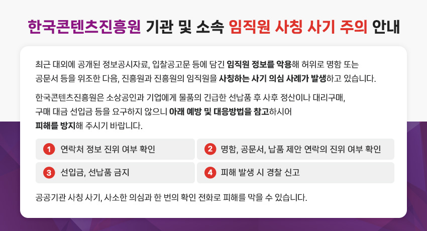 한국콘텐츠진흥원 기관 및 소속 임직원 사칭 사기 주의 안내
최근 대외에 공개된 정보공시자료, 입찰공고문 등에 담긴 임직원 정보를 악용해 허위로 명함 또는 공문서 등을 위조한 다음, 진흥원과 진흥원의 임직원을 사칭하는 사기 의심 사례가 발생하고 있습니다.
한국콘텐츠진흥원은 소상공인과 기업에게 물품의 긴급한 선납품 후 사후 정산이나 대리구매, 구매 대금 선입금 등을 요구하지 않으니 아래 예방 및 대응방법을 참고하시어 피해를 방지해 주시기 바랍니다.
① 연락처 정보 진위 여부 확인
② 명함, 공문서, 납품 제안 연락의 진위 여부 확인
③ 선입금, 선납품 금지
④ 피해 발생 시 경찰 신고
공공기관 사칭 사기, 사소한 의심과 한 번의 확인 전화로 피해를 막을 수 있습니다.