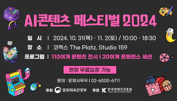 ai 콘텐츠 페스티벌 2024
일시 : 2024. 10. 31(목) ~ 11. 2(토) / 10:00 ~ 18:30
장소 : 코엑스 the platz, studio 159
프로그램 : 110여개 콘텐츠 전시 | 20여개 콘퍼런스 세션
현장 무료입장 가능
문의 : 운영사무국 02-6000-6711
주최 : 문화체육관광부
주관 : 한국콘텐츠진흥원