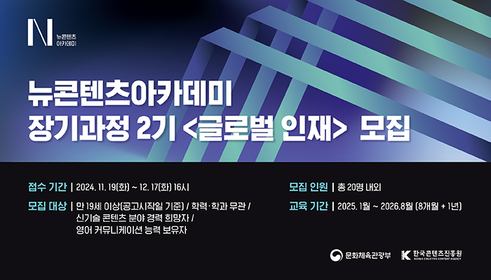 뉴콘텐츠아카데미 장기과정 2기 〈글로벌 인재〉 모집. 
ㅇ접수기간 : 2024.11.19(화)~12.17(화) 16시
ㅇ모집인원: 총 20명 내외
ㅇ모집대상: 만 19세 이상(공고시작일 기준) / 학력٠학과 무관 / 신기술 콘텐츠 분야 경력 희망자 / 영어 커뮤니케이션 능력 보유자
ㅇ교육기간: 2025.1월~2026.8월(8개월+1년)
(로고)문화체육관광부, (로고)한국콘텐츠진흥원