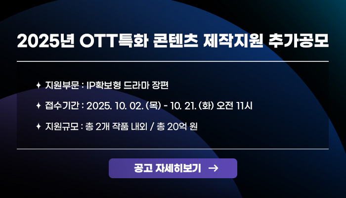 2025년 OTT특화 콘텐츠 제작지원 추가공모
ㅇ지원부문: IP확보형 드라마 장편 
ㅇ접수기간: 2025. 10. 02. (목) ~ 10. 21. (화) 오전 11시 
ㅇ지원규모: 총 2개 작품 내외 / 총 20억원
공고 자세히보기