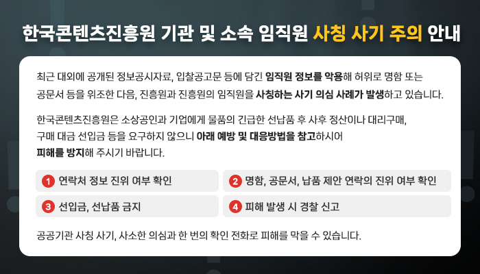 한국콘텐츠진흥원 기관 및 소속 임직원 사칭 사기 주의 안내
최근 대외에 공개된 정보공시자료, 입찰공고문 등에 담긴 임직원 정보를 악용해 허위로 명함 또는 공문서 등을 위조한 다음, 진흥원과 진흥원의 임직원을 사칭하는 사기 의심 사례가 발생하고 있습니다.
한국콘텐츠진흥원은 소상공인과 기업에게 물품의 긴급한 선납품 후 사후 정산이나 대리구매, 구매 대금 선입금 등을 요구하지 않으니 아래 예방 및 대응방법을 참고하시어 피해를 방지해 주시기 바랍니다.
① 연락처 정보 진위 여부 확인
② 명함, 공문서, 납품 제안 연락의 진위 여부 확인
③ 선입금, 선납품 금지
④ 피해 발생 시 경찰 신고
공공기관 사칭 사기, 사소한 의심과 한 번의 확인 전화로 피해를 막을 수 있습니다.