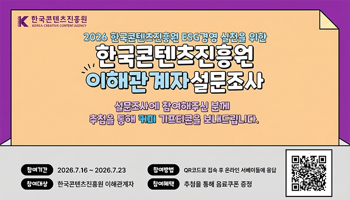 한국콘텐츠진흥원 로고
2026 한국콘텐츠진흥원 ESG경영 실천을 위한
한국콘텐츠진흥원 이해관계자 설문조사
설문조사에 참여해주신 분께 추첨을 통해 커피 기프티콘을 보내드립니다.
참여기간: 2026.7.16 ~ 2026.7.23
참여대상: 한국콘텐츠진흥원 이해관계자
참여방법: QR코드로 접속 후 온라인 서베이들에 응답
설문 페이지로 연결되는 qr코드
참여혜택 :추첨을 통해 음료쿠폰 증정