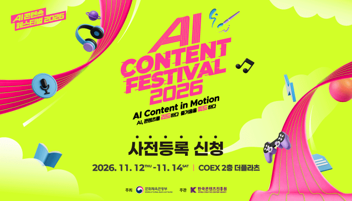 ai 콘텐츠 페스티벌 2026
ai content festival 2026 ai content in motion
ai 콘텐츠를 리드하다 즐거움을 피드하다
사전등록 신청
2026. 11.12.thu ~ 11.14sat coex 2층 더플라츠
주최:문화체육관광부(로고)
주관:한국콘텐츠진흥원(로고)