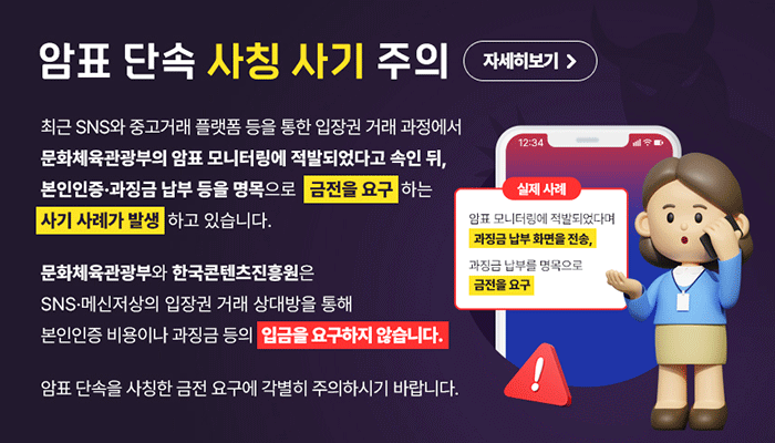 암표 단속 사칭 사기 주의 자세히보기
최근 SNS와 중고거래 플랫폼 등을 통한 입장권 거래 과정에서 문화체육관광부의 암표 모니터링에 적발되었다고 속인 뒤, 본인인증·과징금 납부 등을 명목으로 금전을 요구하는 사기 사례가 발생하고 있습니다.

문화체육관광부와 한국콘텐츠진흥원은 sns메신저상의 입장권 거래 상대방을 통해 본인인증 비용이나 과징금 등의 입금을 요구하지 않습니다.
암표 단속을 사칭한 금전 요구에 각별히 주의하시기 바랍니다.
실제 사례
암표 모니터링에 적발되었다며 과징금 납부 화면을 전송, 과징금 납부 명목으로 금전을 요구