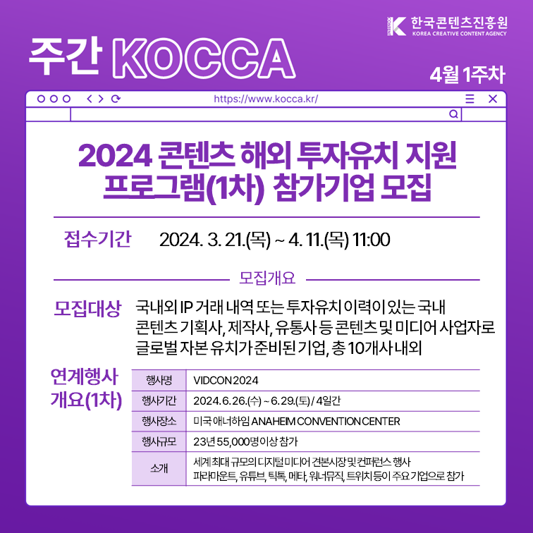 한국콘텐츠진흥원 KOREA CREATIVE CONTENT AGENCY (로고)
주간 KOCCA 4월 1주차
https://www.kocca.kr/
2024 콘텐츠 해외 투자유치 지원 프로그램(1차) 참가기업 모집
1. 접수기간: 2024. 3. 21.(목)~ 4. 11.(목) 11:00
2. 모집개요
 1) 모집대상: 국내외 IP거래 내역 또는 투자유치 이력이 있는 국내 콘텐츠 기획사, 제작사, 유통사 등 콘텐츠 및 미디어 사업자로 글로벌 자본 유치가 된 기업, 총 10개사 내외
 2) 연계행사계요(1차)
  -행사명: VIDCON2024
  -행사기간: 2024. 6. 26.(수) ~ 6. 29.(토) / 4일간
  -행사장소: 미국 애너하임 ANAHEIM CONVENTION CENTER
  -행사규모: 23년 55,000명 이상 참가
  -소개: 세계 최대 규모의 디지털 미디어 견본시장 및 컨퍼런스 행사 파라마운트, 유튜브, 틱톡, 메타, 워너뮤직, 트위치 등이 주요 기업으로 참가