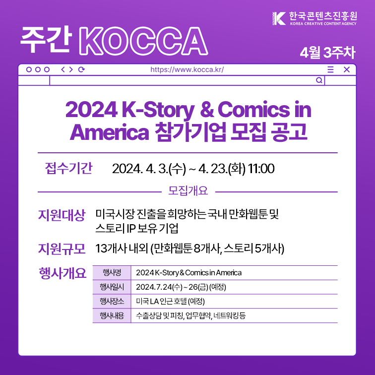 한국콘텐츠진흥원 KOREA CREATIVE CONTENT AGENCY (로고)
주간 KOCCA 4월 3주차
https://www.kocca.kr/
2024 K-Story＆Comics in America 참가기업 모집 공고
1. 접수기간: 2024.4.3.(수)~4.23.(화) 11:00
2. 모집개요
 1) 지원대상 미국시장진출을 희망하는국내 만화웹툰및 스토리 IP 보유기업
 2) 지원규모 13개사 내외 (만화웹툰8개사, 스토리5개사)
 3) 행사개요
  -행사명: 2024K-Story＆Comics in America
  -행사일시: 2024.7.24(수)~26(금)(예정)
  -행사장소: 미국 LA 인근 호텔 (예정)
  -행사내용: 수출상담및피칭, 업무협약, 네트워킹등