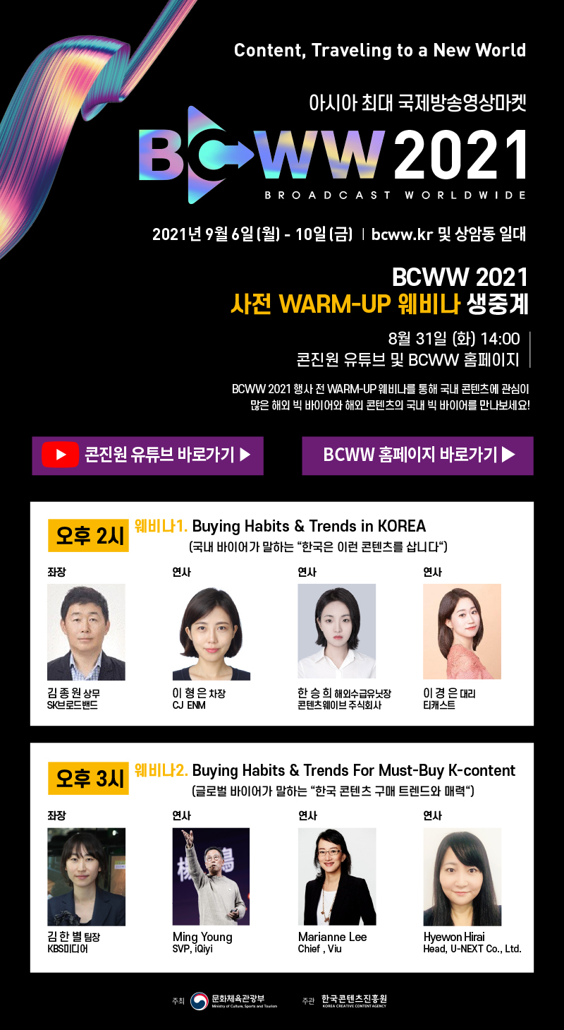 Content, Traveling to a New World 아시아 최대 국제방송영상마켓 BCWW 2021 BROADCAST WORLDWIDE | 2021년 9월 6일(월) - 10일(금) | bcww.kr 및 상암동 일대 | BCWW 2021 사전 WARM-UP 웨비나 생중계 8월 31일 (화) 14:00 콘진원 유튜브 및 BCWW 홈페이지 : BCWW 2021 행사 전 WARM-UP 웨비나를 통헤 국내 콘텐츠에 관심이 많은 빅 바이어와 해외 콘텐츠의 국내 빅 바이어를 만나보세요! | 콘진원 유튜브 바로가기 버튼, BCWW 홈페이지 바로가기 버튼 | 오후 2시 웨비나 1. Buying Habits & Trends in KOREA (국내 바이어가 말하는 '한국은 이런 콘텐츠를 삽니다') 좌장 김종원 상무 (SK브로드밴드), 연사 이형은 차장 (CJ ENM), 연사 한승희 해외수급유닛장 (콘텐츠웨이브 주식회사), 연사 이경은 대리(티캐스트) / 오후 3시 웨비나2. Buying Habits & Trends For Must-Buy K-content(글로벌 바이어가 말하는 '한국 콘텐츠 구매 트렌드와 매력') 좌장 김한별 팀장(KBS미디어), 연사 Ming Young(SVP, iQiyi), 연사 Marianne Lee(Chief, Viu), 연사 Hyewon Hirai(Head, U-NEXT Co., Ltd.) | 주최 : 문화체육관광부 로고, 주관 : 한국콘텐츠진흥원(KOREA CREATIVE CONTENT AGENCY) 로고