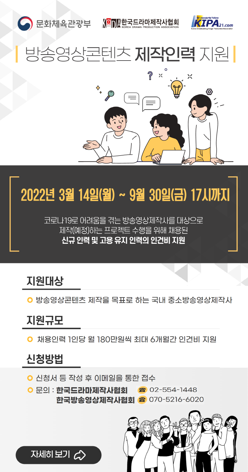 문화체육관광부, KODA한국드라마제작사협회, KIPA21.com 로고 | 방송영상콘텐츠 제작인력 지원 | 2022년 3월 14일(월) ~ 9월 30일(금) 17시까지 | 코로나19로 어려움을 겪는 방송영상제작사를 대상으로 제작(예정)하는 프로젝트 수행을 위해 채용된 신규 인력 및 고용 유지 인력의 인건비 지원 | 지원대상 : 방송영상콘텐츠 제작을 목표로 하는 국내 중소방송영상제작사 | 지원규모 : 채용인력 1인당 월 180만원씩 최대 6개월간 인건비 지원 | 신청방법 : 신청서 등 작성 후 이메일을 통한 접수 / 문의 - 한국드라마제작사협회 02-554-1448, 한국방송영상제작사협회 070-5216-6020 | 자세히보기 버튼