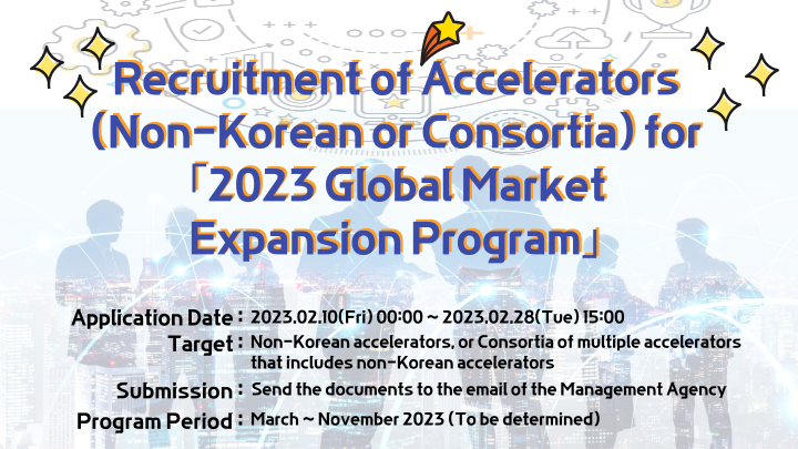 Recruitment of Accelerators (Non-Korean or Consortia) for [2023 Global Market Expansion Program] | Application Date : 2023.02.10(Fri) 00:00~2023.02.28(Tue) 15:00 | Target : Non-Korean accelerators, or Consortia of multiple accelerators that includes non-Korean accelerators | Submission : Send the documents to the email of the Management Agency | Program Period : March~ November 2023 (To be determined)