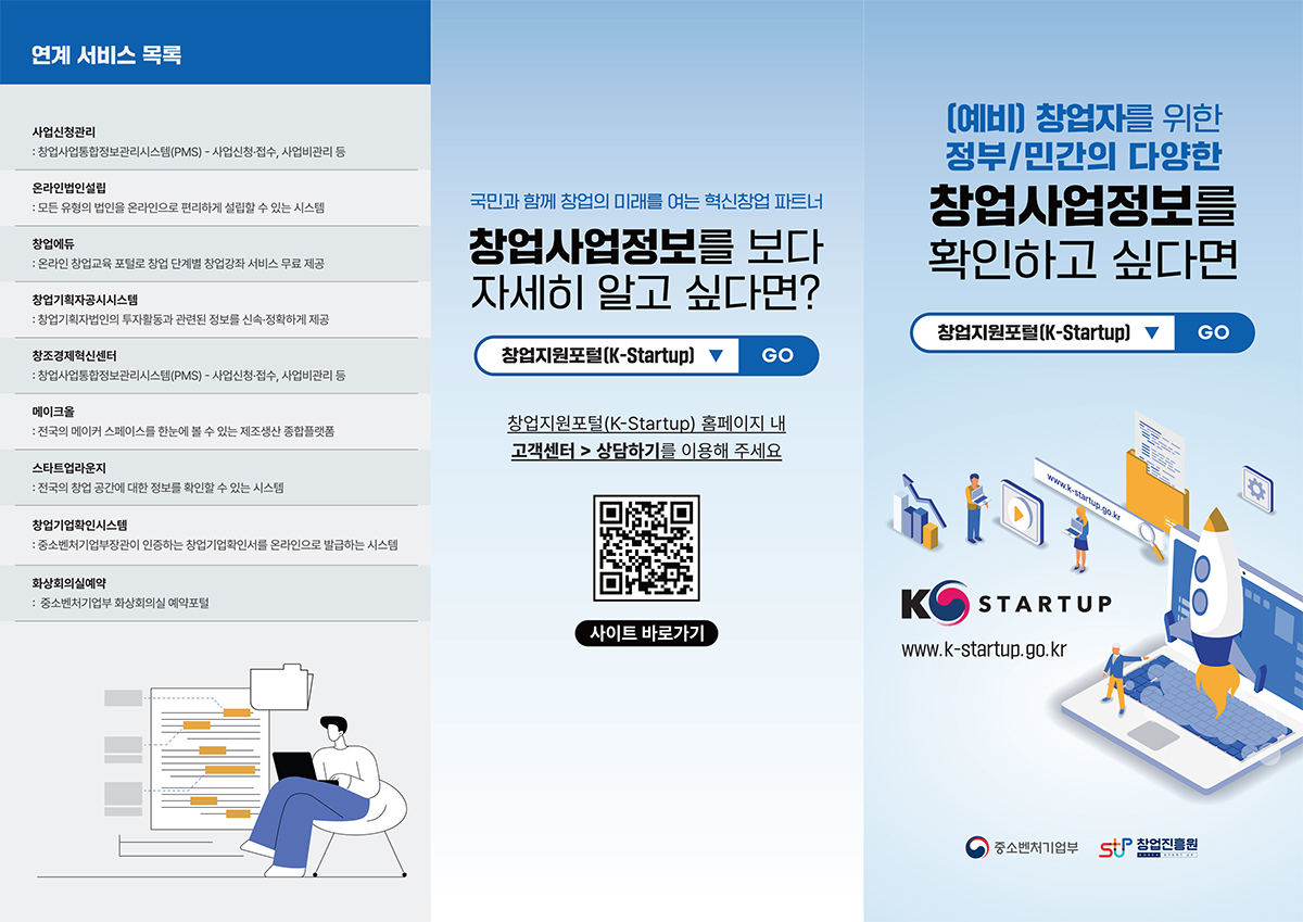 (예비) 창업자를 위한 정부/민간의 다양한 창업사업정보를 확인하고 싶다면 창업지원포털(K-Startup) GO. K STARTUP. www.k-startup.go.kr | 중소벤처기업부, 창업진흥원 | 국민과 함께 창업의 미래를 여는 혁신창업 파트너. 창업사업정보를 보다 자세히 알고 싶다면? 창업지원포털(K-Startup) GO. 창업지원포털(K-Startup) 홈페이지 내 고객센터 → 상담하기를 이용해 주세요. 사이트 바로가기(www.k-startup.go.kr) □연계 서비스 목록 ㅇ사업신청관리 : 창업사업통합정보관리시스템(PMS) - 사업신청·접수, 사업비관리 등 ㅇ온라인법인설립 : 모든 유형의 법인을 온라인으로 편리하게 설립할 수 있는 시스템 ㅇ창업에듀 : 온라인 창업교육포털로 창업 단계별 창업강좌 서비스 무료 제공 ㅇ창업기획자공시시스템 : 창업기획자법인의 투자활동과 관련된 정보를 신속·정확하게 제공 ㅇ창조경제혁신센터 : 창업사업통합정보관리시스템(PMS) - 사업신청·접수, 사업비관리 등 ㅇ메이크올 : 전국의 메이커 스페이스를 한눈에 볼 수 있는 제조생산 종합플랫폼 ㅇ스타트업라운지 : 전국의 창업 공간에 대한 정보를 확인할 수 있는 시스템 ㅇ창업기업확인시스템 : 중소벤처기업부장관이 인증하는 창업기업확인서를 온라인으로 발급하는 시스템 ㅇ화상회의실예약 : 중소벤처기업부 화상회의실 예약포털