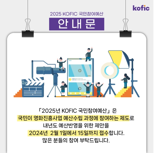 kofic. 2025 KOFIC 국민참여예산 안내문. 「2025년 KOFIC 국민참여예산」은 국민이 영화진흥사업 예산수립 과정에 참여하는 제도로 내년도 예산반영을 위한 제안을 2024년 2월 1일에서 15일까지 접수합니다. 많은 분들의 참여 부탁드립니다.