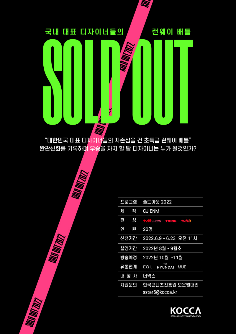 국내 대표 디자이너들의 런웨이 배틀 | SOLD OUT | SOLD OUT 2022 | 대한민국 대표 디자이너들의 자존심을 건 초특급 런웨이 배틀 | 완판신화를 기록하며 우승을 차지 할 탑 디자이너는 누가 될 것인가? | 프로그램 : 솔드아웃 2022 | 제작 : CJ ENM | 편성 : tvN SHOW 로고, TVING 로고, tvND 로고 | 인원 : 20명 | 신청기간 : 2022.6.9~6.23 오전 11시 | 촬영기간 : 2022년 8월 ~ 9월초 | 방송예정 : 2022년 10월 ~ 11월 | 유통연계 : EQL 로고, THE HYUNDAI 로고, MUE 로고 | 대행사 : 더웍스 | 지원문의 : 한국콘텐츠진흥원 오은별대리 sstar5@kocca.kr | KOCCA/Korea Creative Content Agency 로고 